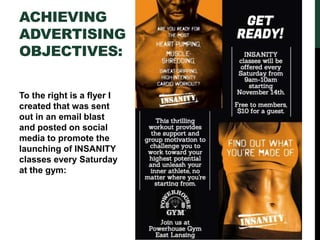 ACHIEVING
ADVERTISING
OBJECTIVES:
To the right is a flyer I
created that was sent
out in an email blast
and posted on social
media to promote the
launching of INSANITY
classes every Saturday
at the gym:
 
