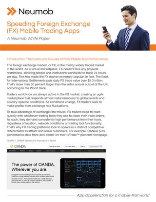 App acceleration for a mobile-first world
Introduction: The Costs and Causes of Poor Mobile App Performance
The foreign exchange market, or FX, is the mostly widely traded market
in the world. As a virtual marketplace, FX doesn’t face any physical
restrictions, allowing people and institutions worldwide to trade 24 hours
per day. This has made the FX market extremely popular. In fact, The Bank
for International Settlements puts daily FX trade value over $5.3 trillion.
That’s more than 50 percent larger than the entire annual output of the UK,
according to the World Bank.
Traders worldwide are always active in the FX market, creating an agile
marketplace that responds almost instantaneously to global events and
country-specific conditions. As conditions change, FX traders seek to
make profits from exchange rate fluctuations.
To take advantage of exchange rate moves, FX traders need to react
quickly with whichever trading tools they use to place their trade orders.
As such, they demand consistently high performance from their tools,
regardless of location, network conditions or trading tool functionality.
That’s why FX trading platforms look to speed as a distinct competitive
differentiator to attract and retain customers. For example, OANDA puts
performance data front-and-center on their fxTrade™ platform homepage.
Speeding Foreign Exchange
(FX) Mobile Trading Apps
A Neumob White Paper
FIGURE 1. OANDA Stresses the Importance of Speed
 