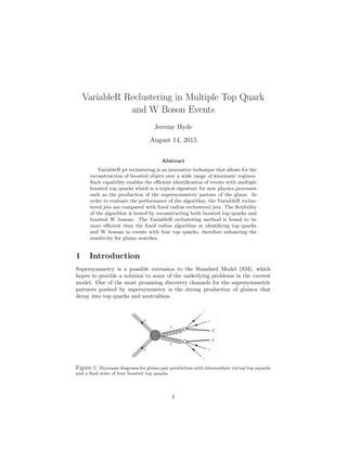VariableR Reclustering in Multiple Top Quark
and W Boson Events
Jeremy Hyde
August 14, 2015
Abstract
VariableR jet reclustering is an innovative technique that allows for the
reconstruction of boosted object over a wide range of kinematic regimes.
Such capability enables the eﬃcient identiﬁcation of events with multiple
boosted top quarks which is a typical signature for new physics processes
such as the production of the supersymmetric partner of the gluon. In
order to evaluate the performance of the algorithm, the VariableR reclus-
tered jets are compared with ﬁxed radius reclustered jets. The ﬂexibility
of the algorithm is tested by reconstructing both boosted top quarks and
boosted W bosons. The VariableR reclustering method is found to be
more eﬃcient than the ﬁxed radius algorithm at identifying top quarks
and W bosons in events with four top quarks, therefore enhancing the
sensitivity for gluino searches.
1 Introduction
Supersymmetry is a possible extension to the Standard Model (SM), which
hopes to provide a solution to some of the underlying problems in the current
model. One of the most promising discovery channels for the supersymmetric
partners posited by supersymmetry is the strong production of gluinos that
decay into top quarks and neutralinos.
Figure 1: Feynman diagrams for gluino pair production with intermediate virtual top squarks
and a ﬁnal state of four boosted top quarks.
1
 