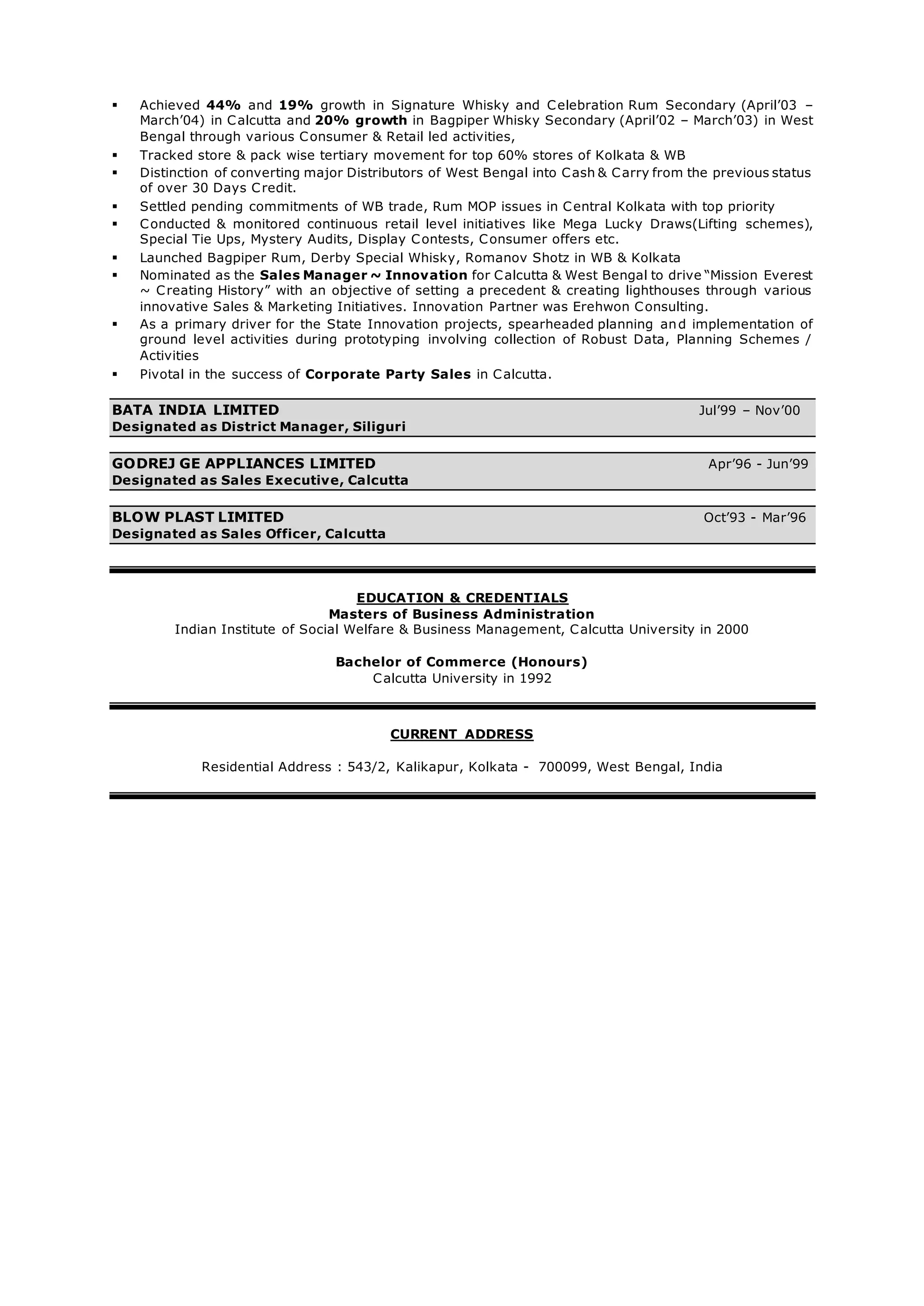  Achieved 44% and 19% growth in Signature Whisky and Celebration Rum Secondary (April’03 –
March’04) in Calcutta and 20% growth in Bagpiper Whisky Secondary (April’02 – March’03) in West
Bengal through various Consumer & Retail led activities,
 Tracked store & pack wise tertiary movement for top 60% stores of Kolkata & WB
 Distinction of converting major Distributors of West Bengal into Cash & Carry from the previous status
of over 30 Days Credit.
 Settled pending commitments of WB trade, Rum MOP issues in Central Kolkata with top priority
 Conducted & monitored continuous retail level initiatives like Mega Lucky Draws(Lifting schemes),
Special Tie Ups, Mystery Audits, Display Contests, Consumer offers etc.
 Launched Bagpiper Rum, Derby Special Whisky, Romanov Shotz in WB & Kolkata
 Nominated as the Sales Manager ~ Innovation for Calcutta & West Bengal to drive “Mission Everest
~ Creating History” with an objective of setting a precedent & creating lighthouses through various
innovative Sales & Marketing Initiatives. Innovation Partner was Erehwon Consulting.
 As a primary driver for the State Innovation projects, spearheaded planning and implementation of
ground level activities during prototyping involving collection of Robust Data, Planning Schemes /
Activities
 Pivotal in the success of Corporate Party Sales in Calcutta.
BATA INDIA LIMITED Jul’99 – Nov’00
Designated as District Manager, Siliguri
GODREJ GE APPLIANCES LIMITED Apr’96 - Jun’99
Designated as Sales Executive, Calcutta
BLOW PLAST LIMITED Oct’93 - Mar’96
Designated as Sales Officer, Calcutta
EDUCATION & CREDENTIALS
Masters of Business Administration
Indian Institute of Social Welfare & Business Management, Calcutta University in 2000
Bachelor of Commerce (Honours)
Calcutta University in 1992
CURRENT ADDRESS
Residential Address : 543/2, Kalikapur, Kolkata - 700099, West Bengal, India
 