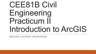 CEE81B Civil
Engineering
Practicum II
Introduction to ArcGIS
MEGAN LAUREN HANRAHAN

 