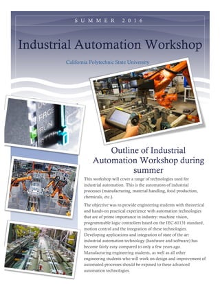 Industrial Automation Workshop
California Polytechnic State University
Outline of Industrial
Automation Workshop during
summer
This workshop will cover a range of technologies used for
industrial automation. This is the automaton of industrial
processes (manufacturing, material handling, food production,
chemicals, etc.).
The objective was to provide engineering students with theoretical
and hands-on practical experience with automation technologies
that are of prime importance in industry: machine vision,
programmable logic controllers based on the IEC-61131 standard,
motion control and the integration of these technologies.
Developing applications and integration of state of the art
industrial automation technology (hardware and software) has
become fairly easy compared to only a few years ago.
Manufacturing engineering students, as well as all other
engineering students who will work on design and improvement of
automated processes should be exposed to these advanced
automation technologies.
S U M M E R 2 0 1 6
 
