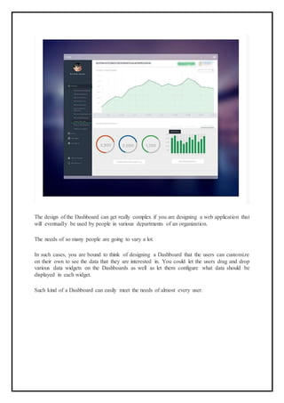 The design of the Dashboard can get really complex if you are designing a web application that
will eventually be used by people in various departments of an organization.
The needs of so many people are going to vary a lot.
In such cases, you are bound to think of designing a Dashboard that the users can customize
on their own to see the data that they are interested in. You could let the users drag and drop
various data widgets on the Dashboards as well as let them configure what data should be
displayed in each widget.
Such kind of a Dashboard can easily meet the needs of almost every user.
 