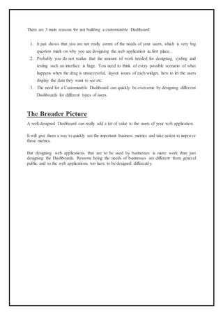 There are 3 main reasons for not building a customizable Dashboard:
1. It just shows that you are not really aware of the needs of your users, which is very big
question mark on why you are designing the web application in first place.
2. Probably you do not realize that the amount of work needed for designing, coding and
testing such an interface is huge. You need to think of every possible scenario of what
happens when the drag is unsuccessful, layout issues of each widget, how to let the users
display the data they want to see etc.
3. The need for a Customizable Dashboard can quickly be overcome by designing different
Dashboards for different types of users.
The Broader Picture
A well-designed Dashboard can really add a lot of value to the users of your web application.
It will give them a way to quickly see the important business metrics and take action to improve
those metrics.
But designing web applications that are to be used by businesses is more work than just
designing the Dashboards. Reasons being the needs of businesses are different from general
public and so the web applications too have to be designed differently.
 