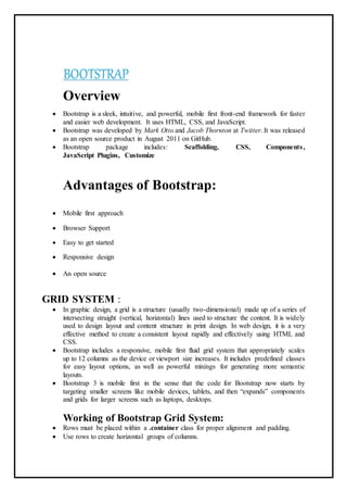 BOOTSTRAP
Overview
 Bootstrap is a sleek, intuitive, and powerful, mobile first front-end framework for faster
and easier web development. It uses HTML, CSS, and JavaScript.
 Bootstrap was developed by Mark Otto and Jacob Thornton at Twitter. It was released
as an open source product in August 2011 on GitHub.
 Bootstrap package includes: Scaffolding, CSS, Components,
JavaScript Plugins, Customize
Advantages of Bootstrap:
 Mobile first approach
 Browser Support
 Easy to get started
 Responsive design
 An open source
GRID SYSTEM :
 In graphic design, a grid is a structure (usually two-dimensional) made up of a series of
intersecting straight (vertical, horizontal) lines used to structure the content. It is widely
used to design layout and content structure in print design. In web design, it is a very
effective method to create a consistent layout rapidly and effectively using HTML and
CSS.
 Bootstrap includes a responsive, mobile first fluid grid system that appropriately scales
up to 12 columns as the device or viewport size increases. It includes predefined classes
for easy layout options, as well as powerful mixings for generating more semantic
layouts.
 Bootstrap 3 is mobile first in the sense that the code for Bootstrap now starts by
targeting smaller screens like mobile devices, tablets, and then “expands” components
and grids for larger screens such as laptops, desktops.
Working of Bootstrap Grid System:
 Rows must be placed within a .container class for proper alignment and padding.
 Use rows to create horizontal groups of columns.
 