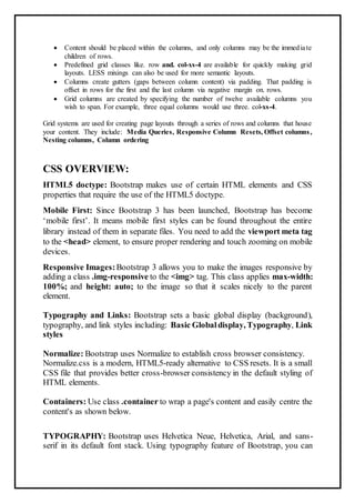  Content should be placed within the columns, and only columns may be the immediate
children of rows.
 Predefined grid classes like. row and. col-xs-4 are available for quickly making grid
layouts. LESS mixings can also be used for more semantic layouts.
 Columns create gutters (gaps between column content) via padding. That padding is
offset in rows for the first and the last column via negative margin on. rows.
 Grid columns are created by specifying the number of twelve available columns you
wish to span. For example, three equal columns would use three. col-xs-4.
Grid systems are used for creating page layouts through a series of rows and columns that house
your content. They include: Media Queries, Responsive Column Resets, Offset columns,
Nesting columns, Column ordering
CSS OVERVIEW:
HTML5 doctype: Bootstrap makes use of certain HTML elements and CSS
properties that require the use of the HTML5 doctype.
Mobile First: Since Bootstrap 3 has been launched, Bootstrap has become
‘mobile first’. It means mobile first styles can be found throughout the entire
library instead of them in separate files. You need to add the viewport meta tag
to the <head> element, to ensure proper rendering and touch zooming on mobile
devices.
Responsive Images:Bootstrap 3 allows you to make the images responsive by
adding a class .img-responsive to the <img> tag. This class applies max-width:
100%; and height: auto; to the image so that it scales nicely to the parent
element.
Typography and Links: Bootstrap sets a basic global display (background),
typography, and link styles including: Basic Globaldisplay, Typography, Link
styles
Normalize: Bootstrap uses Normalize to establish cross browser consistency.
Normalize.css is a modern, HTML5-ready alternative to CSS resets. It is a small
CSS file that provides better cross-browser consistency in the default styling of
HTML elements.
Containers: Use class .container to wrap a page's content and easily centre the
content's as shown below.
TYPOGRAPHY: Bootstrap uses Helvetica Neue, Helvetica, Arial, and sans-
serif in its default font stack. Using typography feature of Bootstrap, you can
 