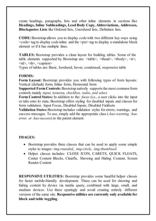 create headings, paragraphs, lists and other inline elements in sections like
Headings, Inline Subheadings, Lead Body Copy, Abbreviations, Addresses,
Blockquotes Lists like Ordered lists, Unordered lists, Definition lists.
CODE:Bootstrap allows you to display codewith two different key ways using
<code> tag to display codeinline and the <pre> tag to display a standalone block
element or if it has multiple lines.
TABLES: Bootstrap provides a clean layout for building tables. Some of the
table elements supported by Bootstrap are: <table>, <thead>, <tbody>, <tr>,
<td>, <th>, <caption>
Types of tables are: Basic, bordered, hover, condensed, responsive table
FORMS:
Form Layout: Bootstrap provides you with following types of form layouts:
Vertical (default) form, Inline form, Horizontal form
Supported Form Controls:Bootstrap natively supports the most common form
controls mainly input, textarea, checkbox, radio, and select.
Form Control States: In addition to the: focus (i.e., a user clicks into the input
or tabs onto it) state, Bootstrap offers styling for disabled inputs and classes for
form validation. Input Focus, Disabled Inputs, Disabled Fieldsets
Validation States:Bootstrap includes validation styles for errors, warnings, and
success messages. To use, simply add the appropriate class (.has-warning, .has-
error, or .has-success) to the parent element.
IMAGES:
 Bootstrap provides three classes that can be used to apply some simple
styles to images: img-rounded, .img-circle, .img-thumbnail.
 Helper classes includes: CLOSE ICON, CARETS, QUICK FLOATS,
Center Content Blocks, Clearfix, Showing and Hiding Content, Screen
Reader Content
RESPONSIVE UTILITIES: Bootstrap provides some handful helper classes
for faster mobile-friendly development. These can be used for showing and
hiding content by device via media query, combined with large, small, and
medium devices. Use these sparingly and avoid creating entirely different
versions of the same site. Responsive utilities are currently only available for
block and table toggling.
 