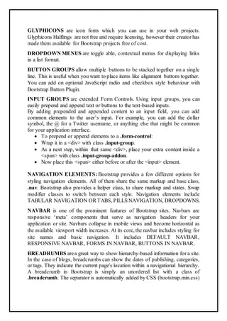 GLYPHICONS are icon fonts which you can use in your web projects.
Glyphicons Halflings are not free and require licensing, however their creator has
made them available for Bootstrap projects free of cost.
DROPDOWN MENUS are toggle able, contextual menus for displaying links
in a list format.
BUTTON GROUPS allow multiple buttons to be stacked together on a single
line. This is useful when you want to place items like alignment buttons together.
You can add on optional JavaScript radio and checkbox style behaviour with
Bootstrap Button Plugin.
INPUT GROUPS are extended Form Controls. Using input groups, you can
easily prepend and append text or buttons to the text-based inputs.
By adding prepended and appended content to an input field, you can add
common elements to the user’s input. For example, you can add the dollar
symbol, the @ for a Twitter username, or anything else that might be common
for your application interface.
 To prepend or append elements to a .form-control:
 Wrap it in a <div> with class .input-group.
 As a next step, within that same <div>, place your extra content inside a
<span> with class .input-group-addon.
 Now place this <span> either before or after the <input> element.
NAVIGATION ELEMENTS: Bootstrap provides a few different options for
styling navigation elements. All of them share the same markup and base class,
.nav. Bootstrap also provides a helper class, to share markup and states. Swap
modifier classes to switch between each style. Navigation elements include
TABULAR NAVIGATION OR TABS, PILLS NAVIGATION, DROPDOWNS.
NAVBAR is one of the prominent features of Bootstrap sites. Navbars are
responsive ‘meta’ components that serve as navigation headers for your
application or site. Navbars collapse in mobile views and become horizontal as
the available viewport width increases. At its core, the navbar includes styling for
site names and basic navigation. It includes DEFAULT NAVBAR,
RESPONSIVE NAVBAR, FORMS IN NAVBAR, BUTTONS IN NAVBAR.
BREADRUMBS area great way to show hierarchy-based information for a site.
In the case of blogs, breadcrumbs can show the dates of publishing, categories,
or tags. They indicate the current page's location within a navigational hierarchy.
A breadcrumb in Bootstrap is simply an unordered list with a class of
.breadcrumb. The separator is automatically added by CSS (bootstrap.min.css)
 