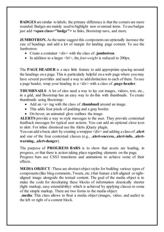 BADGES aresimilar to labels; the primary difference is that the corners are more
rounded. Badges are mainly used to highlight new orunread items. To usebadges
just add <span class="badge"> to links, Bootstrap navs, and more.
JUMBOTRON. As the name suggest this componentcan optionally increase the
size of headings and add a lot of margin for landing page content. To use the
Jumbotron:
 Create a container <div> with the class of .jumbotron.
 In addition to a larger <h1>, the font-weight is reduced to 200px.
The PAGE HEADER is a nice little feature to add appropriate spacing around
the headings on a page. This is particularly helpful on a web page where you may
have several posttitles and need a way to add distinction to each of them. To use
a page header, wrap your heading in a <div> with a class of .page-header.
THUMBNAILS. A lot of sites need a way to lay out images, videos, text, etc.,
in a grid, and Bootstrap has an easy way to do this with thumbnails. To create
thumbnails using Bootstrap:
 Add an <a> tag with the class of .thumbnail around an image.
 This adds four pixels of padding and a gray border.
 On hover, an animated glow outlines the image.
ALERTS provide a way to style messages to the user. They provide contextual
feedback messages for typical user actions. You can add an optional close icon
to alert. For inline dismissal use the Alerts jQuery plugin.
You can add a basic alert by creating a wrapper <div> and adding a class of .alert
and one of the four contextual classes (e.g., .alert-success, .alert-info, .alert-
warning, .alert-danger).
The purpose of PROGRESS BARS is to show that assets are loading, in
progress, or that there is action taking place regarding elements on the page.
Progress bars use CSS3 transitions and animations to achieve some of their
effects.
MEDIA OBJECT:These are abstractobject styles for building various types of
components (like blog comments, Tweets, etc.)that feature a left-aligned or right-
aligned image alongside the textual content. The goal of the media object is to
make the code for developing these blocks of information drastically shorter
(light markup, easy extendability) which is achieved by applying classes to some
of the simple markup. There are two forms to the media object:
.media: This class allows to float a media object (images, video, and audio) to
the left or right of a content block.
 