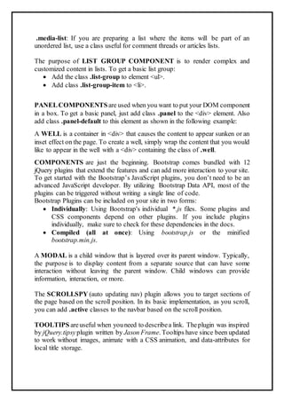 .media-list: If you are preparing a list where the items will be part of an
unordered list, use a class useful for comment threads or articles lists.
The purpose of LIST GROUP COMPONENT is to render complex and
customized content in lists. To get a basic list group:
 Add the class .list-group to element <ul>.
 Add class .list-group-item to <li>.
PANELCOMPONENTSare used when you want to put your DOM component
in a box. To get a basic panel, just add class .panel to the <div> element. Also
add class .panel-default to this element as shown in the following example:
A WELL is a container in <div> that causes the content to appear sunken or an
inset effect on the page. To create a well, simply wrap the content that you would
like to appear in the well with a <div> containing the class of .well.
COMPONENTS are just the beginning. Bootstrap comes bundled with 12
jQuery plugins that extend the features and can add more interaction to your site.
To get started with the Bootstrap’s JavaScript plugins, you don’t need to be an
advanced JavaScript developer. By utilizing Bootstrap Data API, most of the
plugins can be triggered without writing a single line of code.
Bootstrap Plugins can be included on your site in two forms:
 Individually: Using Bootstrap's individual *.js files. Some plugins and
CSS components depend on other plugins. If you include plugins
individually, make sure to check for these dependencies in the docs.
 Compiled (all at once): Using bootstrap.js or the minified
bootstrap.min.js.
A MODAL is a child window that is layered over its parent window. Typically,
the purpose is to display content from a separate source that can have some
interaction without leaving the parent window. Child windows can provide
information, interaction, or more.
The SCROLLSPY (auto updating nav) plugin allows you to target sections of
the page based on the scroll position. In its basic implementation, as you scroll,
you can add .active classes to the navbar based on the scroll position.
TOOLTIPS areuseful when youneed to describea link. Theplugin was inspired
by jQuery.tipsyplugin written by Jason Frame. Tooltips have since been updated
to work without images, animate with a CSS animation, and data-attributes for
local title storage.
 