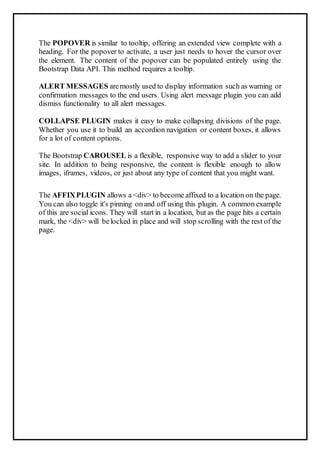 The POPOVER is similar to tooltip, offering an extended view complete with a
heading. For the popover to activate, a user just needs to hover the cursor over
the element. The content of the popover can be populated entirely using the
Bootstrap Data API. This method requires a tooltip.
ALERT MESSAGES aremostly used to display information such as warning or
confirmation messages to the end users. Using alert message plugin you can add
dismiss functionality to all alert messages.
COLLAPSE PLUGIN makes it easy to make collapsing divisions of the page.
Whether you use it to build an accordion navigation or content boxes, it allows
for a lot of content options.
The Bootstrap CAROUSEL is a flexible, responsive way to add a slider to your
site. In addition to being responsive, the content is flexible enough to allow
images, iframes, videos, or just about any type of content that you might want.
The AFFIXPLUGIN allows a <div> to become affixed to a location on the page.
You can also toggle it's pinning onand off using this plugin. A common example
of this are social icons. They will start in a location, but as the page hits a certain
mark, the <div> will belocked in place and will stop scrolling with the rest of the
page.
 