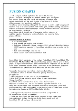 FUSION CHARTS
As web developers, we build applications that feed on data. We parse it,
process it and report it. Our reports take the form of tables, grids, and diagrams
such as charts, gauges, and maps. Parsing and processing are backend tasks
that are unseen by the user. The actual reporting of data, however, is the bulk
of the experience a user has with our application.
To make our reports interesting and insightful, it is important to provide a highly engaging and
functional face to the data in context. While tables, grids, and basic charting are natively
supported by most web scripting ng languages, creating advanced or interactive charts require
the use of third-party components.
Fusion Charts Suite is one such suite of components that help you deliver a
delightful experience by aiding the creation of animated and interactive charts,
gauges, and maps.
Following steps are to be taken:
 Set up Fusion Charts
 Build a sample and configure basic parameters
 Understand the Extensible Markup Language (XML) and JavaScript Object Notation
(JSON) data format supported by Fusion Charts and different ways to provide it to the
chart
 Build charts with multiple series and axes
 Create advanced charts such as Combination charts
Fusion Charts Suite is a collection of four products FusionCharts XT, FusionWidgets XT,
PowerCharts XT, FusionMaps XT each of which help generate different types of charts,
gauges, or maps in web applications. These data-visualization components are ideal for use
within reports, dashboards, analytics, surveys, and monitors in web and enterprise applications.
The visualizations are rendered using both Adobe Flash and JavaScript (HTML5)
Technically, there are three steps to build a chart using FusionCharts:
1. Set up Fusion Charts for the entire application, typically done only once
per application.
2. Encode the data for the chart, either in XML or JSON format.
3. Write the HTML and JavaScript code to include the chart in a web page.
Getting FusionCharts
FusionCharts allows you to download the trial version from its website
http://www.fusioncharts.com. This trial does not have any feature restriction or an
expiry date. The only caveat is that the charts in the evaluation version have FusionCharts
printed on the chart, which can be removed by purchasing a license of FusionCharts and later
just replacing the Shockwave (SWF) and JavaScript (JS) files.
1. Go to http://www.fusioncharts.com/download and fill in your particulars in
the download form and click on Download.
2. On the next page, you will find links to either download the entire FusionCharts
Suite, or individual products from the suite. In this chapter, we will work with
FusionCharts XT only and hence will explore that.
 
