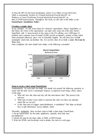 3. Once the ZIP fi le has been downloaded, extract it to a folder on your hard drive,
which is conveniently located at C:FusionChartsSuiteFusionChartsXT on
Windows or Users/{YourName}/FusionChartsSuite/FusionChartsXT on
Mac or UNIX based systems. Throughout this book, we will refer to this folder as the
FusionCharts Installation Folder.
Creating a sample chart:
In our examples, we will create charts for a fictional supermarket, Harry's SuperMart, so
that Harry, the owner of the supermarket, can make more sense out of his data. Harry's
SuperMart, with 11 stores located in four states in the US, offering over 2,000 types of
products and a customer base of around 25,000, records an intensive amount of data, which
when presented effectively gives a lot of actionable insights. We will learn how to build
meaningful charts that can facilitate this. For our first chart, let us build a simple Revenue by
Year chart.
Once completed, the chart should look similar to the following screenshot:
Steps to create a chart using FusionCharts
Fundamentally, for each chart you build, you should ask yourself the following questions to
ensure that the chart serves a meaningful purpose, as opposed to just being a fancy object
on the page:
 Who will view this chart and why will this data interest him? This person is the
end user.
 What type of chart is best suited to represent this data? Are there any alternate
charts that we can use?
 Is this chart part of a bigger report/dashboard, or standalone? This helps us decide
how to split information across multiple charts.
Thereafter, technically, there are three steps to build a chart using FusionCharts:
1. Set up FusionCharts for the entire application, typically done only once
per application.
2. Encode the data for the chart, either in XML or JSON format.
3. Write the HTML and JavaScript code to include the chart in a web page.
 
