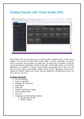 Getting Started with Visual Studio 2012
Visual Studio 2012 gives you the power you need to provide a continuous flow of value to your
business. You can use the Visual Studio product family to involve stakeholders in projects
early in the process. By developing in an agile style, you ensure that you continue to meet the
needs of the business and therefore continue to add value. Visual Studio enables you to develop
applications for a multitude of devices, which expands your potential base of users. You can
also use Visual Studio to create highly scalable services for your applications and web sites.
Support for a flexible infrastructure ensures that your applications and supporting services can
grow with your user base.
Features involved:
 New user interface
 Project compatibility
 Managing the environment
 Quick launch
 Quick find
 Updated add Reference Dialog
 Search enabled toolbox
 Error List
 Navigating and Understanding Solutions
 Documenting tab well
 Solution explorer
 