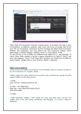 Visual Studio 2012 incorporates thousands of improvements for developers that make it easier
to be productive, to collaborate seamlessly within teams, and to focus on creating value for end
users. The core development environment has been revamped and refined based on developer
feedback. New technologies have been added to the .NET Framework, bringing critical
improvements to familiar languages including Visual C#, Visual Basic®, Visual
F#, and ASP.Net, as well as adding new standards-based support for C++ and JavaScript. Of
course, Visual Studio continues to provide a support environment for Python™, Ruby™, and
many other languages. Visual C# and Visual Basic developers also benefit from an additional
project template, enabling them to create Windows Runtime components.
What’s new in Visual C#
Visual C# has been extended and enhanced to take advantage of the new features provided by
the .NET Framework 4.5. Examples include :
• Built-in support for writing methods that can perform tasks asynchronously through the async
method modifier and the await operator.
<CODE>
async Task<int> GetSizeAsync(string url)
{
var client = new HttpClient();
string data = await client.GetStringAsync(url);
return data.Length;
}
</CODE>
• Caller information attributes, which identify the source code path, source code line, and
member name of the caller during development and debugging, or to create a diagnostic
application.
38
 
