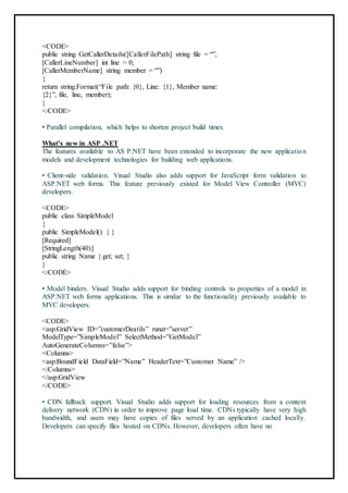<CODE>
public string GetCallerDetails([CallerFilePath] string file = “”,
[CallerLineNumber] int line = 0,
[CallerMemberName] string member = “”)
{
return string.Format(“File path: {0}, Line: {1}, Member name:
{2}”, file, line, member);
}
</CODE>
• Parallel compilation, which helps to shorten project build times.
What’s new in ASP .NET
The features available to AS P.NET have been extended to incorporate the new application
models and development technologies for building web applications.
• Client-side validation. Visual Studio also adds support for JavaScript form validation to
ASP.NET web forms. This feature previously existed for Model View Controller (MVC)
developers.
<CODE>
public class SimpleModel
{
public SimpleModel() { }
[Required]
[StringLength(40)]
public string Name { get; set; }
}
</CODE>
43
• Model binders. Visual Studio adds support for binding controls to properties of a model in
ASP.NET web forms applications. This is similar to the functionality previously available to
MVC developers.
<CODE>
<asp:GridView ID=”customerDeatils” runat=”server”
ModelType=”SimpleModel” SelectMethod=”GetModel”
AutoGenerateColumns=”false”>
<Columns>
<asp:BoundField DataField=”Name” HeaderText=”Customer Name” />
</Columns>
</asp:GridView
</CODE>
• CDN fallback support. Visual Studio adds support for loading resources from a content
delivery network (CDN) in order to improve page load time. CDNs typically have very high
bandwidth, and users may have copies of files served by an application cached locally.
Developers can specify files hosted on CDNs. However, developers often have no
 