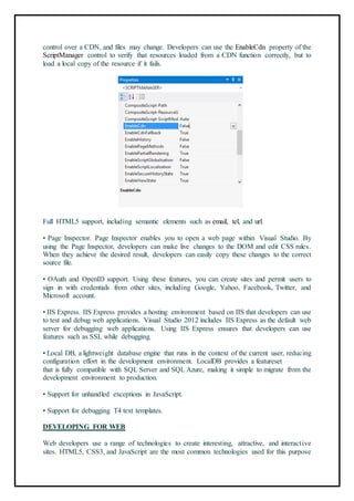 control over a CDN, and files may change. Developers can use the EnableCdn property of the
ScriptManager control to verify that resources loaded from a CDN function correctly, but to
load a local copy of the resource if it fails.
44
Full HTML5 support, including semantic elements such as email, tel, and url.
• Page Inspector. Page Inspector enables you to open a web page within Visual Studio. By
using the Page Inspector, developers can make live changes to the DOM and edit CSS rules.
When they achieve the desired result, developers can easily copy these changes to the correct
source file.
• OAuth and OpenID support. Using these features, you can create sites and permit users to
sign in with credentials from other sites, including Google, Yahoo, Facebook, Twitter, and
Microsoft account.
• IIS Express. IIS Express provides a hosting environment based on IIS that developers can use
to test and debug web applications. Visual Studio 2012 includes IIS Express as the default web
server for debugging web applications. Using IIS Express ensures that developers can use
features such as SSL while debugging.
• Local DB, a lightweight database engine that runs in the context of the current user, reducing
configuration effort in the development environment. LocalDB provides a featureset
that is fully compatible with SQL Server and SQL Azure, making it simple to migrate from the
development environment to production.
• Support for unhandled exceptions in JavaScript.
• Support for debugging T4 text templates.
DEVELOPING FOR WEB
Web developers use a range of technologies to create interesting, attractive, and interactive
sites. HTML5, CSS3, and JavaScript are the most common technologies used for this purpose
 