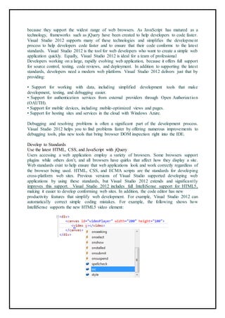 because they support the widest range of web browsers. As JavaScript has matured as a
technology, frameworks such as jQuery have been created to help developers to code faster.
Visual Studio 2012 supports many of these technologies and simplifies the development
process to help developers code faster and to ensure that their code conforms to the latest
standards. Visual Studio 2012 is the tool for web developers who want to create a simple web
application quickly. Equally, Visual Studio 2012 is ideal for a team of professional
Developers working on a large, rapidly evolving web application, because it offers full support
for source control, testing, code reviews, and deployment. In addition to supporting the latest
standards, developers need a modern web platform. Visual Studio 2012 delivers just that by
providing:
• Support for working with data, including simplified development tools that make
development, testing, and debugging easier.
• Support for authentication services from external providers through Open Authorization
(OAUTH).
• Support for mobile devices, including mobile-optimized views and pages.
• Support for hosting sites and services in the cloud with Windows Azure.
Debugging and resolving problems is often a significant part of the development process.
Visual Studio 2012 helps you to find problems faster by offering numerous improvements to
debugging tools, plus new tools that bring browser DOM inspection right into the IDE.
Develop to Standards
Use the latest HTML, CSS, and JavaScript with jQuery
Users accessing a web application employ a variety of browsers. Some browsers support
plugins while others don’t, and all browsers have quirks that affect how they display a site.
Web standards exist to help ensure that web applications look and work correctly regardless of
the browser being used. HTML, CSS, and ECMA scripts are the standards for developing
cross-platform web sites. Previous versions of Visual Studio supported developing web
applications by using these standards, but Visual Studio 2012 extends and significantly
improves this support. Visual Studio 2012 includes full IntelliSense support for HTML5,
making it easier to develop conforming web sites. In addition, the code editor has new
productivity features that simplify web development. For example, Visual Studio 2012 can
automatically correct simple coding mistakes. For example, the following shows how
IntelliSense supports the new HTML5 video element:
 