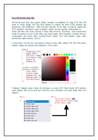 Use CSS to Style Your Site
All but the most basic sites require styling, normally accomplished by using CSS. The CSS
editor in Visual Studio 2012 has been updated to support the latest CSS3 standard and
incorporates full IntelliSense. Older browsers typically do not fully or properly support the
W3C standards. Developers expect to include various browser-specific workarounds to
ensure that their sites work correctly in these older browsers. Previously, such workarounds
would be marked as errors in the editor, but Visual Studio 2012 recognizes common browser
workarounds and parses them correctly.Visual Studio 2012 also includes many other
productivity improvements, such as:
• Color picker. Use the new color picker to choose colors while editing CSS. The color picker
includes support for opacity and comparison of two colors.
80
• Snippets. Snippets make it faster for developers to create CSS. Visual Studio 2012 includes
many snippets that can be used out of the box, and a developer can easily define their own
snippets.
81
 