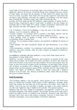 Visual Studio 2012 incorporates the JavaScript engine used in Internet Explorer 9. This parser
significantly improves the accuracy of JavaScript parsing when compared to previous versions
of Visual Studio, and ensures that the behaviour in Visual Studio 2012 matches that of the
browser as closely as possible. Visual Studio 2012 also provides support for script loaders that
can improve page performance and reduce the complexity of developing a site that contains
many JavaScript files. Developers simply select which JavaScript files they
are using, and Visual Studio provides full IntelliSense support regardless of whether the file is
loaded by using a master/layout page or a script loader. In addition to the other changes, the
JavaScript editor in Visual Studio 2012 contains a number of productivity improvements that
align JavaScript with other .NET languages such as Visual C#, including:
83
• Go To Definition. Choose Go To Definition to move the cursor to the object or function
definition, even if it is located in a different file.
• Function overloads. Use JavaScript function overloads to add multiple functions with the
same name. IntelliSense continues to parse code without displaying an error.
• Brace matching. Select an opening or closing brace to automatically highlight the
corresponding closing or opening brace.
• Outlining. You can expand or collapse functions and code blocks to highlight the structure of
your code.
• Smart indenting. The editor automatically indents the script hierarchically, as it is being
written.
• XML documentation comments. Use commenting to add comments to object and function
definitions, and to place comments within the script. Comments are displayed by IntelliSense
when writing code.
Use IntelliSense to Develop with Ease IntelliSense is a key Visual Studio feature that has
been enhanced in Visual Studio 2012.
IntelliSense can make a developer significantly more productive by reducing the time spent
typing and by providing a list of options from which a developer can choose. This reduces the
need for the developer to refer back to the object definition for the correct property name and
casing. In some cases, the list of options can be overwhelming. An auto-reduce feature (as they
type, developers are prompted with a shrinking list of appropriate possibilities for matching
property names) has been extended to support HTML, JavaScript, and CSS. Visual Studio 2012
includes more triggers for IntelliSense, helping to ensure that coding help is displayed
whenever it may be useful. Also, shortcuts in IntelliSense further reduce effort by providing
fast access to common properties.
4
Easily Develop Sites
.NET developers building a web site typically choose between an ASP. NET Web Forms
project or a Model View Controller (MVC) project. In MVC applications, developers define
classes that describe the data being used by the page (this is the model). Views define the
interface seen by the user, and a developer or designer can change a view without changing
any other code. Application logic is handled by the controller. This approach separates
application logic from views, making for a maintainable web application. Controls in the view
are bound to properties of the model at runtime. The developer does not need to write code to
perform the binding because it is handled by the framework. Developers using Web Forms
previously had to write code to bind controls to properties. However, in Visual Studio 2012
developers and designers can use object binding in Web forms applications,
 