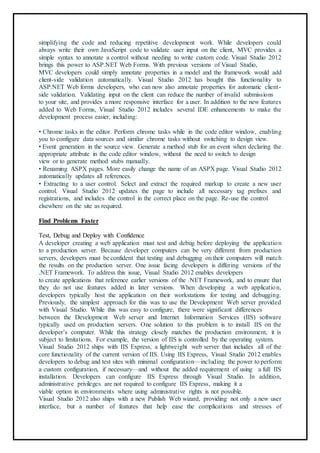 simplifying the code and reducing repetitive development work. While developers could
always write their own JavaScript code to validate user input on the client, MVC provides a
simple syntax to annotate a control without needing to write custom code. Visual Studio 2012
brings this power to ASP.NET Web Forms. With previous versions of Visual Studio,
MVC developers could simply annotate properties in a model and the framework would add
client-side validation automatically. Visual Studio 2012 has bought this functionality to
ASP.NET Web forms developers, who can now also annotate properties for automatic client-
side validation. Validating input on the client can reduce the number of invalid submissions
to your site, and provides a more responsive interface for a user. In addition to the new features
added to Web Forms, Visual Studio 2012 includes several IDE enhancements to make the
development process easier, including:
• Chrome tasks in the editor. Perform chrome tasks while in the code editor window, enabling
you to configure data sources and similar chrome tasks without switching to design view.
• Event generation in the source view. Generate a method stub for an event when declaring the
appropriate attribute in the code editor window, without the need to switch to design
view or to generate method stubs manually. 85
• Renaming ASPX pages. More easily change the name of an ASPX page. Visual Studio 2012
automatically updates all references.
• Extracting to a user control. Select and extract the required markup to create a new user
control. Visual Studio 2012 updates the page to include all necessary tag prefixes and
registrations, and includes the control in the correct place on the page. Re-use the control
elsewhere on the site as required.
Find Problems Faster
Test, Debug and Deploy with Confidence
A developer creating a web application must test and debug before deploying the application
to a production server. Because developer computers can be very different from production
servers, developers must be confident that testing and debugging on their computers will match
the results on the production server. One issue facing developers is differing versions of the
.NET Framework. To address this issue, Visual Studio 2012 enables developers
to create applications that reference earlier versions of the .NET Framework, and to ensure that
they do not use features added in later versions. When developing a web application,
developers typically host the application on their workstations for testing and debugging.
Previously, the simplest approach for this was to use the Development Web server provided
with Visual Studio. While this was easy to configure, there were significant differences
between the Development Web server and Internet Information Services (IIS) software
typically used on production servers. One solution to this problem is to install IIS on the
developer’s computer. While this strategy closely matches the production environment, it is
subject to limitations. For example, the version of IIS is controlled by the operating system.
Visual Studio 2012 ships with IIS Express, a lightweight web server that includes all of the
core functionality of the current version of IIS. Using IIS Express, Visual Studio 2012 enables
developers to debug and test sites with minimal configuration—including the power to perform
a custom configuration, if necessary—and without the added requirement of using a full IIS
installation. Developers can configure IIS Express through Visual Studio. In addition,
administrative privileges are not required to configure IIS Express, making it a
viable option in environments where using administrative rights is not possible.
Visual Studio 2012 also ships with a new Publish Web wizard, providing not only a new user
interface, but a number of features that help ease the complications and stresses of
 