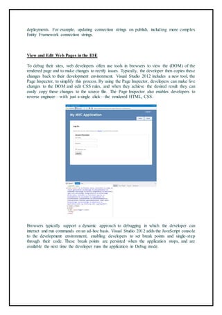 deployments. For example, updating connection strings on publish, including more complex
Entity Framework connection strings.
87
View and Edit Web Pages in the IDE
To debug their sites, web developers often use tools in browsers to view the (DOM) of the
rendered page and to make changes to rectify issues. Typically, the developer then copies these
changes back to their development environment. Visual Studio 2012 includes a new tool, the
Page Inspector, to simplify this process. By using the Page Inspector, developers can make live
changes to the DOM and edit CSS rules, and when they achieve the desired result they can
easily copy these changes to the source file. The Page Inspector also enables developers to
reverse engineer—with just a single click—the rendered HTML, CSS.
88
Browsers typically support a dynamic approach to debugging in which the developer can
interact and run commands on an ad-hoc basis. Visual Studio 2012 adds the JavaScript console
to the development environment, enabling developers to set break points and single-step
through their code. These break points are persisted when the application stops, and are
available the next time the developer runs the application in Debug mode.
 