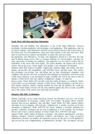 89
Easily Work with Data and State Information
Managing data and handling state information is one of the major differences between
developing a desktop application and developing a web application. With applications that run
on a local computer, state information and data can be stored on the local disk in the context of
the current user. For web applications, many users make requests to the same web server. Data
must be stored between requests and identified to ensure that each user retains
the appropriate state information. For large web applications hosted by a web farm, this data
must be shared among servers. This is a common challenge for web developers, and there are
many approaches to meeting this challenge. One approach is to save data in cookies that are
transmitted to the server with each request. The cookie identifies the request and is used to
retrieve data on the server. Visual Studio 2012 includes a new integrated development
database called SQL Express LocalDB, a lightweight database engine that installs and starts
quickly and provides full compatibility with both SQL Server and SQL Azure. This ensures
that developers can develop, test, and debug sites on their development computers with
confidence that the sites will work as expected when deployed to a production web server using
a SQL Server database. A site developed by using LocalDB will work in the cloud or with an
instance of SQL Server with only minimal configuration changes. To make the
process easier, Visual Studio 2012 provides tools that enable developers to seamlessly deploy
to the cloud or to an on-premises instance of SQL Server. When developing a site that uses a
SQL Express database, another common problem has been that the database file would get
locked by Visual Studio or by the web site, and a database update may fail as a result. LocalDB
runs in the context of the current user and avoids this problem.
Integrate with Other Technologies
Writing JavaScript can be a time-consuming process, but developers can save a lot of time
during development by leveraging existing tools. For example, the jQuery library includes
shortcuts that can save significant time and effort. Visual Studio 2012 fully supports jQuery
and makes it easy to integrate with web sites. Authentication is another area that can be time
consuming to implement. While ASP.NET has always included a powerful authentication
provider, sometimes developers did not want to implement it, if, for example, the developer
did not want to host a custom database. In Visual Studio 2012, ASP.NET web pages
support OAuth, which enables developers to integrate with external authentication providers
including Google®, Yahoo®, Facebook®, Twitter®, and Windows Live. Using an external
authentication provider can simplify the registration process for the users of a web application,
and can save the cost of implementing an authentication provider. This can improve the user
 