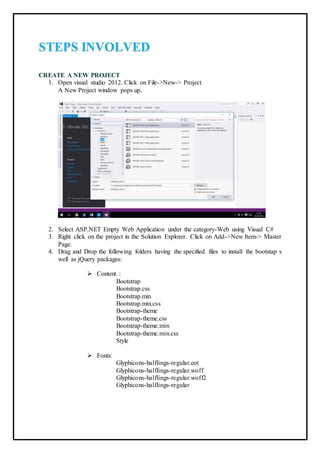 STEPS INVOLVED
CREATE A NEW PROJECT
1. Open visual studio 2012. Click on File->New-> Project
A New Project window pops up.
2. Select ASP.NET Empty Web Application under the category-Web using Visual C#
3. Right click on the project in the Solution Explorer. Click on Add->New Item-> Master
Page.
4. Drag and Drop the following folders having the specified files to install the bootstap s
well as jQuery packages:
 Content :
Bootstrap
Bootstrap.css
Bootstrap.min
Bootstrap.min.css
Bootstrap-theme
Bootstrap-theme.css
Bootstrap-theme.min
Bootstrap-theme.min.css
Style
 Fonts:
Glyphicons-halflings-regular.eot
Glyphicons-halflings-regular.woff
Glyphicons-halflings-regular.woff2
Glyphicons-halflings-regular
 