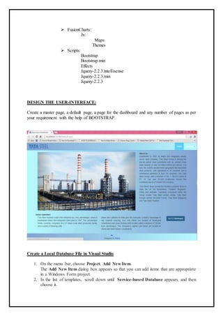  FusionCharts:
Js:
Maps
Themes
 Scripts:
Bootstrap
Bootstrap.min
Effects
Jquery-2.2.3.intellisense
Jquery-2.2.3.min
Jquery-2.2.3
DESIGN THE USER-INTERFACE:
Create a master page, a default page, a page for the dashboard and any number of pages as per
your requirement with the help of BOOTSTRAP.
Create a Local Database File in Visual Studio
1. On the menu bar, choose Project, Add New Item.
The Add New Item dialog box appears so that you can add items that are appropriate
in a Windows Form project.
2. In the list of templates, scroll down until Service-based Database appears, and then
choose it.
 