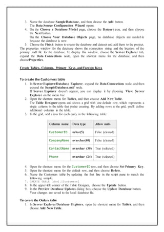3. Name the database SampleDatabase, and then choose the Add button.
The Data Source Configuration Wizard opens.
4. On the Choose a Database Model page, choose the Dataset icon, and then choose
the Next button.
On the Choose Your Database Objects page, no database objects are available
because the database is new.
5. Choose the Finish button to create the database and dataset and add them to the project.
The properties window for the database shows the connection string and the location of the
primary .mdf file for the database. To display this window, choose the Server Explorer tab,
expand the Data Connections node, open the shortcut menu for the database, and then
chooseProperties.
Create Tables, Columns, Primary Keys, and Foreign Keys
To create the Customers table
1. In ServerExplorer/Database Explorer, expand the Data Connections node, and then
expand the SampleDatabase.mdf node.
If Server Explorer doesn't appear, you can display it by choosing View, Server
Explorer on the menu bar.
2. Open the shortcut menu for Tables, and then choose Add New Table.
The Table Designeropens and shows a grid with one default row, which represents a
single column in the table that you're creating. By adding rows to the grid, you'll define
additional columns in the table.
3. In the grid, add a row for each entry in the following table:
Column name Data type Allow nulls
CustomerID nchar(5) False (cleared)
CompanyName nvarchar(40) False (cleared)
ContactName nvarchar (30) True (selected)
Phone nvarchar (24) True (selected)
4. Open the shortcut menu for the CustomerID row, and then choose Set Primary Key.
5. Open the shortcut menu for the default row, and then choose Delete.
6. Name the Customers table by updating the first line in the script pane to match the
following sample:
7. CREATE TABLE [dbo].[Customers]
8. In the upper-left corner of the Table Designer, choose the Update button.
9. In the Preview Database Updates dialog box, choose the Update Database button.
Your changes are saved to the local database file.
To create the Orders table
1. In Server Explorer/Database Explorer, open the shortcut menu for Tables, and then
choose Add New Table.
 