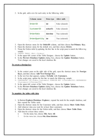 2. In the grid, add a row for each entry in the following table:
Column name Data type Allow nulls
OrderID int False (cleared)
CustomerID nchar(5) False (cleared)
OrderDate datetime True (selected)
OrderQuantity int True (selected)
3. Open the shortcut menu for the OrderID column, and then choose Set Primary Key.
4. Open the shortcut menu for the default row, and then choose Delete.
5. Name the Orders table by updating the first line in the script pane to match the following
sample:
6. CREATE TABLE [dbo].[Orders]
7. In the upper-left corner of the Table Designer, choose the Update button.
8. In the Preview Database Updates dialog box, choose the Update Database button.
Your changes are saved to the local database file.
To create a foreign key
1. In the context pane on the right side of the grid, open the shortcut menu for Foreign
Keys, and then choose Add New Foreign Key.
2. In the text box that appears, replace ToTable with Customers.
3. In the script pane, update the last line to match the following sample:
4. CONSTRAINT [FK_Orders_Customers] FOREIGN KEY ([CustomerID]) REFERENCES
[Customers]([CustomerID])
5. In the upper-left corner of the Table Designer, choose the Update button.
6. In the Preview Database Updates dialog box, choose the Update Database button.
Your changes are saved to the local database file.
To populate the tables with data
1. In Server Explorer/Database Explorer, expand the node for the sample database, and
then expand the Tables node.
2. Open the shortcut menu for the Customers table, and then choose Show Table Data.
3. Add whatever data you want for at least three customers.
4. Open the shortcut menu for the Orders table, and then choose Show Table Data.
5. Add data for at least three orders.
6. On the menu bar, choose File, Save All.
7. On the menu bar, choose File, Close Solution.
 