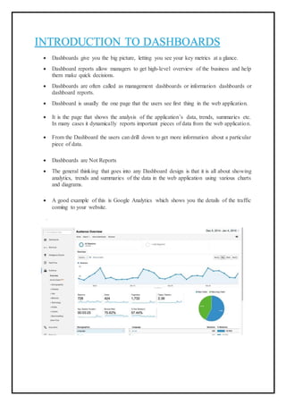 INTRODUCTION TO DASHBOARDS
 Dashboards give you the big picture, letting you see your key metrics at a glance.
 Dashboard reports allow managers to get high-level overview of the business and help
them make quick decisions.
 Dashboards are often called as management dashboards or information dashboards or
dashboard reports.
 Dashboard is usually the one page that the users see first thing in the web application.
 It is the page that shows the analysis of the application’s data, trends, summaries etc.
In many cases it dynamically reports important pieces of data from the web application.
 From the Dashboard the users can drill down to get more information about a particular
piece of data.
 Dashboards are Not Reports
 The general thinking that goes into any Dashboard design is that it is all about showing
analytics, trends and summaries of the data in the web application using various charts
and diagrams.
 A good example of this is Google Analytics which shows you the details of the traffic
coming to your website.
 