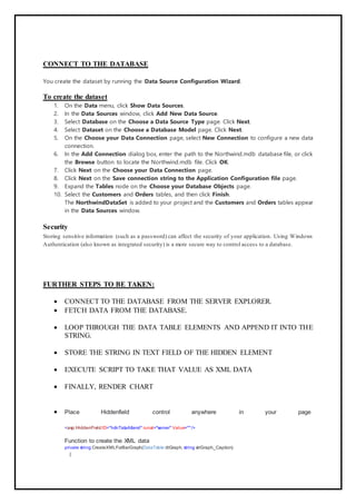 CONNECT TO THE DATABASE
You create the dataset by running the Data Source Configuration Wizard.
To create the dataset
1. On the Data menu, click Show Data Sources.
2. In the Data Sources window, click Add New Data Source.
3. Select Database on the Choose a Data Source Type page. Click Next.
4. Select Dataset on the Choose a Database Model page. Click Next.
5. On the Choose your Data Connection page, select New Connection to configure a new data
connection.
6. In the Add Connection dialog box, enter the path to the Northwind.mdb database file, or click
the Browse button to locate the Northwind.mdb file. Click OK.
7. Click Next on the Choose your Data Connection page.
8. Click Next on the Save connection string to the Application Configuration file page.
9. Expand the Tables node on the Choose your Database Objects page.
10. Select the Customers and Orders tables, and then click Finish.
The NorthwindDataSet is added to your project and the Customers and Orders tables appear
in the Data Sources window.
Security
Storing sensitive information (such as a password) can affect the security of your application. Using Windows
Authentication (also known as integrated security) is a more secure way to control access to a database.
FURTHER STEPS TO BE TAKEN:
 CONNECT TO THE DATABASE FROM THE SERVER EXPLORER.
 FETCH DATA FROM THE DATABASE.
 LOOP THROUGH THE DATA TABLE ELEMENTS AND APPEND IT INTO THE
STRING.
 STORE THE STRING IN TEXT FIELD OF THE HIDDEN ELEMENT
 EXECUTE SCRIPT TO TAKE THAT VALUE AS XML DATA
 FINALLY, RENDER CHART
 Place Hiddenfield control anywhere in your page
<asp:HiddenField ID="hdnTataAttend" runat="server" Value=""/>
Function to create the XML data
private string CreateXMLForBarGraph(DataTable dtGraph, string strGraph_Caption)
{
 