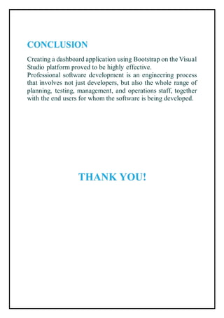 CONCLUSION
Creating a dashboard application using Bootstrap on the Visual
Studio platform proved to be highly effective.
Professional software development is an engineering process
that involves not just developers, but also the whole range of
planning, testing, management, and operations staff, together
with the end users for whom the software is being developed.
THANK YOU!
 