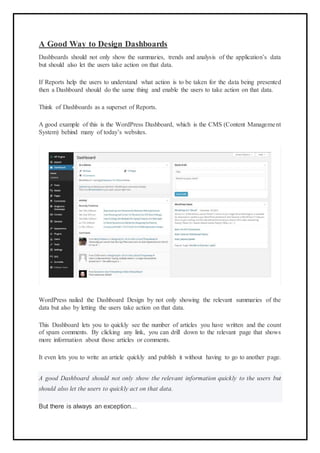 A Good Way to Design Dashboards
Dashboards should not only show the summaries, trends and analysis of the application’s data
but should also let the users take action on that data.
If Reports help the users to understand what action is to be taken for the data being presented
then a Dashboard should do the same thing and enable the users to take action on that data.
Think of Dashboards as a superset of Reports.
A good example of this is the WordPress Dashboard, which is the CMS (Content Management
System) behind many of today’s websites.
WordPress nailed the Dashboard Design by not only showing the relevant summaries of the
data but also by letting the users take action on that data.
This Dashboard lets you to quickly see the number of articles you have written and the count
of spam comments. By clicking any link, you can drill down to the relevant page that shows
more information about those articles or comments.
It even lets you to write an article quickly and publish it without having to go to another page.
A good Dashboard should not only show the relevant information quickly to the users but
should also let the users to quickly act on that data.
But there is always an exception…
 