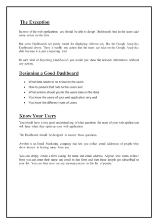 The Exception
In most of the web applications you should be able to design Dashboards that let the users take
some action on the data.
But some Dashboards are purely meant for displaying information, like the Google Analytics
Dashboard above. There is hardly any action that the users can take on the Google Analytics
data because it is just a reporting tool.
In such kind of Reporting Dashboards you would just show the relevant information without
any actions.
Designing a Good Dashboard
 What data needs to be shown to the users
 How to present that data to the users and
 What actions should you let the users take on the data
 You know the users of your web application very well
 You know the different types of users
Know Your Users
You should have a very good understanding of what questions the users of your web application
will have when they open up your web application.
The Dashboard should be designed to answer those questions.
Aweber is an Email Marketing company that lets you collect email addresses of people who
show interest in hearing more from you.
You can simply create a form asking for name and email address. Anyone who wants to hear
from you can enter their name and email in that form and then those people get subscribed to
your list. You can then send out any announcements to this list of people.
 