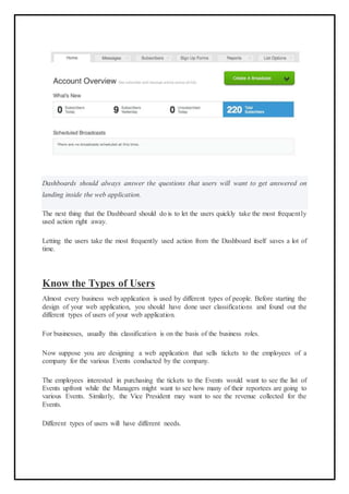 Dashboards should always answer the questions that users will want to get answered on
landing inside the web application.
The next thing that the Dashboard should do is to let the users quickly take the most frequently
used action right away.
Letting the users take the most frequently used action from the Dashboard itself saves a lot of
time.
Know the Types of Users
Almost every business web application is used by different types of people. Before starting the
design of your web application, you should have done user classifications and found out the
different types of users of your web application.
For businesses, usually this classification is on the basis of the business roles.
Now suppose you are designing a web application that sells tickets to the employees of a
company for the various Events conducted by the company.
The employees interested in purchasing the tickets to the Events would want to see the list of
Events upfront while the Managers might want to see how many of their reportees are going to
various Events. Similarly, the Vice President may want to see the revenue collected for the
Events.
Different types of users will have different needs.
 