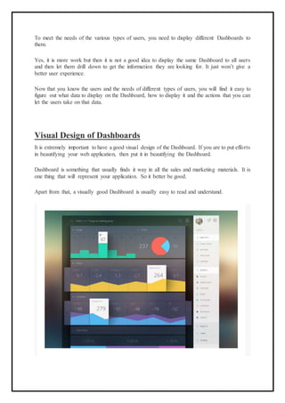 To meet the needs of the various types of users, you need to display different Dashboards to
them.
Yes, it is more work but then it is not a good idea to display the same Dashboard to all users
and then let them drill down to get the information they are looking for. It just won’t give a
better user experience.
Now that you know the users and the needs of different types of users, you will find it easy to
figure out what data to display on the Dashboard, how to display it and the actions that you can
let the users take on that data.
Visual Design of Dashboards
It is extremely important to have a good visual design of the Dashboard. If you are to put efforts
in beautifying your web application, then put it in beautifying the Dashboard.
Dashboard is something that usually finds it way in all the sales and marketing materials. It is
one thing that will represent your application. So it better be good.
Apart from that, a visually good Dashboard is usually easy to read and understand.
 