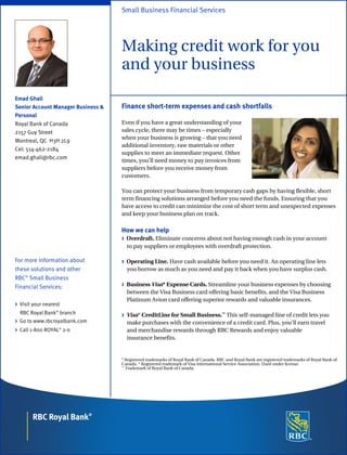 Emad Ghali
Senior Account Manager Business &
Personal
Royal Bank of Canada
2157 Guy Street
Montreal, QC H3H 2L9
Cel: 514-462-2184
emad.ghali@rbc.com
For more information about
these solutions and other
RBC®
Small Business
Financial Services:
> Visit your nearest
RBC Royal Bank®
branch
> Go to www.rbcroyalbank.com
> Call 1-800 ROYAL®
2-0
Small Business Financial Services
Making credit work for you
and your business
Finance short-term expenses and cash shortfalls
Even if you have a great understanding of your
sales cycle, there may be times – especially
when your business is growing – that you need
additional inventory, raw materials or other
supplies to meet an immediate request. Other
times, you’ll need money to pay invoices from
suppliers before you receive money from
customers.
You can protect your business from temporary cash gaps by having flexible, short
term financing solutions arranged before you need the funds. Ensuring that you
have access to credit can minimize the cost of short term and unexpected expenses
and keep your business plan on track.
How we can help
> Overdraft. Eliminate concerns about not having enough cash in your account
to pay suppliers or employees with overdraft protection.
> Operating Line. Have cash available before you need it. An operating line lets
you borrow as much as you need and pay it back when you have surplus cash.
> Business Visa* Expense Cards. Streamline your business expenses by choosing
between the Visa Business card offering basic benefits, and the Visa Business
Platinum Avion card offering superior rewards and valuable insurances.
> Visa* CreditLine for Small Business.™
This self-managed line of credit lets you
make purchases with the convenience of a credit card. Plus, you’ll earn travel
and merchandise rewards through RBC Rewards and enjoy valuable
insurance benefits.
®
Registered trademarks of Royal Bank of Canada. RBC and Royal Bank are registered trademarks of Royal Bank of
Canada. * Registered trademark of Visa International Service Association. Used under license.
™
Trademark of Royal Bank of Canada.
 