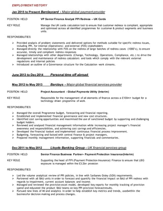 EMPLOYMENT HISTORY
Jan 2015 to Present Barclaycard - Major global payment provider
POSITION HELD VP Senior Finance Analyst PPI Redress – UK Cards
KEY ROLE Manage the UK cards calculation tool to ensure that customer redress is compliant, appropriate
and optimised across all identified programmes for customer & product segments and business
units.
RESPONSIBILITIES
 Provided analysis of problem statements and delivered options for methods suitable for specific redress issues,
including PPI, for internal (Operations) and external (FOS) stakeholders
 Managed directly the relationship with FOS on the redress of large batches of redress cases (1000’s), to ensure
accurate, timely and compliant redress responses
 Managed relationships with other departments (Change, Technology, Operations, Compliance, etc.) to drive the
development and maintenance of redress calculators and tools which comply with the relevant external
regulations and internal policies
 Introduced an outline of a Governance structure for the Calculation work streams.
June 2013 to Dec 2014 Personal time off abroad
May 2012 to May 2013 Barclays - Major global financial services provider
POSITION HELD Project Accountant - Global Payments Utility (Interim)
KEY ROLE Responsible for the management of all elements of finance across a £100m+ budget for a
technology driven programme of work.
RESPONSIBILITIES
 Managed the overall Programme budget, forecasting and financial reporting.
 Established and implemented financial governance and new cost structures.
 Identified cost saving opportunities and maximised the use of sanctioned budget by supporting and challenging
budget holders.
 Reviewed and analysed financial management information while increasing project manager’s financial
awareness and responsibilities, and achieving cost savings and efficiencies.
 Developed the financial toolset and implemented continuous financial process improvement.
 Budgeting, forecasting and liaised with central finance & project managers.
 Prepared monthly management information, supporting financials and commentaries.
Dec 2011 to May 2012 Lloyds Banking Group - UK financial services group
POSITION HELD Senior Finance Business Partner– Payment Protection Insurance(Interim)
KEY ROLE Supporting the head of PPI (Payment Protection Insurance) Finance to ensure that LBG
exposure is managed within the £3.2bn provision
RESPONSIBILITIES
 Led the volume analytical review of PPI policies, in line with Sarbanes Oxley (SOX) requirements.
 Partnered with all BAU units in order to forecast and quantify the financial impact on BAU of PPI redress with
regards to Impairment, current account balances and income.
 Managed and reviewed the provision excel model, developed key reports for monthly tracking of provision
spend and educated the product BAU teams on key PPI provision forecastresults.
 Pursued new lines of MI and analytics in order to help establish key metrics and trends, usedwithin the
businessfor decision making and process changes.
 