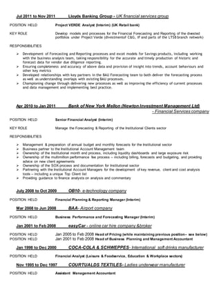 Jul 2011 to Nov 2011 Lloyds Banking Group - UK financial services group
POSITION HELD Project VERDE Analyst (Interim) (UK Retail bank)
KEY ROLE Develop models and processes for the Financial Forecasting and Reporting of the divested
portfolios under Project Verde (divestmentof C&G, IF and parts of the LTSB branch network)
RESPONSIBILITIES
 Development of Forecasting and Reporting processes and excel models for Savings products, including working
with the business analysis team, taking responsibility for the accurate and timely production of historic and
forecast data for vendor due diligence reporting.
 Ensuring completeness and accuracy of above data and provision of insight into trends, account behaviours and
other key metrics
 Developed relationships with key partners in the BAU Forecasting team to both deliver the forecasting process
as well as understanding overlaps with existing BAU processes.
 Championing change through delivering new processes as well as improving the efficiency of current processes
and data management and implementing best practice.
Apr 2010 to Jan 2011 Bank of New York Mellon (Newton Investment Management Ltd)
- Financial Services company
POSITION HELD Senior Financial Analyst (Interim)
KEY ROLE Manage the Forecasting & Reporting of the Institutional Clients sector
RESPONSIBILITIES
 Management & preparation of annual budget and monthly forecasts for the Institutional sector
 Business partner to the Institutional Account Management team
 Ownership of the Institutional month end process, including liquidity dashboards and large exposure risk
 Ownership of the multimillion performance fee process – including billing, forecasts and budgeting, and providing
advice on new client agreements
 Ownership of the SOX process and documentation for Institutional sector
 Partnering with the Institutional Account Managers for the development of key revenue, client and cost analysis
tools – including a unique Top Client list
 Providing guidance to finance analysts on analysis and commentary
July 2008 to Oct 2009 OB10- e-technology company
POSITION HELD Financial Planning & Reporting Manager (Interim)
Mar 2008 to Jun 2008 BAA- Airport company
POSITION HELD Business Performance and Forecasting Manager (Interim)
Jan 2001 to Feb 2008 easyCar - online car hire company &broker
POSITION HELD Jan 2005 to Feb 2008 Head of Pricing (while maintaining previous position– see below)
POSITION HELD Jan 2001 to Feb 2008 Head of Business Planning and Management Accountant
Jan 1998 to Dec 2000 COCA-COLA & SCHWEPPES- International soft drinks manufacturer
POSITION HELD Financial Analyst (Leisure & Foodservice, Education & Workplace sectors)
Nov 1995 to Dec 1997 COURTUALDS TEXTILES- Ladies underwear manufacturer
POSITION HELD Assistant Management Accountant
 