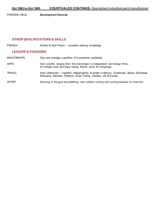 Oct 1993 to Oct 1995 COURTUALDS COATINGS- Specialised industrial paint manufacturer
POSITION HELD Development Chemist
OTHER QUALIFICATIONS & SKILLS
FRENCH Written & Oral French – excellent working knowledge
LEISURE & PASSIONS
INVESTMENTS Own and manage a portfolio of 6 properties worldwide.
ARTS Avid cine-file, ranging from the mainstream to independent and foreign films.
An intrepid cook and enjoy having friends round for samplings.
TRAVEL Keen adventurer – travelled independently at length in Mexico, Guatemala, Belize, Zimbabwe,
Botswana, Namibia, Thailand, Asian Turkey, Canada, US & Europe.
SPORT Spinning in the gym but preferring now outdoor running and cycling because it’s more fun.
 