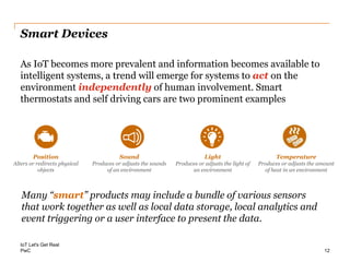 PwC
Smart Devices
Many “smart” products may include a bundle of various sensors
that work together as well as local data storage, local analytics and
event triggering or a user interface to present the data.
IoT Let's Get Real
As IoT becomes more prevalent and information becomes available to
intelligent systems, a trend will emerge for systems to act on the
environment independently of human involvement. Smart
thermostats and self driving cars are two prominent examples
12
Position
Alters or redirects physical
objects
Sound
Produces or adjusts the sounds
of an environment
Light
Produces or adjusts the light of
an environment
Temperature
Produces or adjusts the amount
of heat in an environment
 