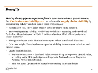PwC
Benefits
Moving the supply chain process from a reactive mode to a proactive one,
this Context-aware intelligence can enhance the supply chain visibility by
implementing IoT. IoT can help supply chain professionals:
• Reduce asset loss. Know about product issues in time to find a solution.
• Ensure temperature stability. Monitor the cold chain – according to the Food and
Agriculture Organization of the United Nations, about one third of food perishes in
transit every year.
• Manage warehouse stock. Monitor inventory to reduce out-of-stock situations.
• Gain user insight. Embedded sensors provide visibility into customer behaviour and
product usage.
• Create fleet efficiencies.
• Reduce redundancies – deadhead miles account for up to 10 percent of truck miles,
according to the EPA, and 28 percent for private fleet trucks, according to the
National Private Truck Council.
• Save fuel costs. Optimize fleet routes by monitoring traffic conditions
IoT Let's Get Real
20
 