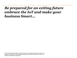 Be prepared for an exiting future
embrace the IoT and make your
business Smart...
© 2016 PricewaterhouseCoopers. All rights reserved. “PricewaterhouseCoopers” refers to the
network of member firms of PricewaterhouseCoopers International Limited, each of which is a
separate and independent legal entity.
 