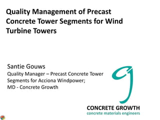 Quality Management of Precast
Concrete Tower Segments for Wind
Turbine Towers
CONCRETE GROWTH
concrete materials engineers
Santie Gouws
Quality Manager – Precast Concrete Tower
Segments for Acciona Windpower;
MD - Concrete Growth
 