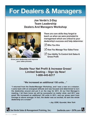 Rev. 07_16_12 – SC 12015
Page 1 of 3
For Dealers & Managers
Double Your Net Profit & Increase Gross!
Limited Seating – Sign Up Now!
1-800-445-6217
3 Who You Hire
3 How You Manage Your Sales Force
3 Your Ability To Control Unit Sales &
Gross Profit
There are core skills they forgot to
teach us when we were promoted to
management which are critical to your
dealership’s success and help determine:
Grow your dealership and improve
your sales process.
Joe Verde’s 2-Day
Team Leadership
Dealers And Managers Workshop
JoeVerde.com • JVTN.comJoe Verde Sales & Management Training, Inc.
“We increased an additional 150 units…”
“I returned from the Dealer/Manager Workshop, and I was a man on a mission.
I came back with an energized attitude and was focused and determined to turn
the dealership around and put it on the map for 2011. At our first Manager’s
meeting, I let them know we will be successful no matter what, and 2011 was
great! We increased an additional 150 units in 2011, and our gross went from
average to above average. In fact, the dealer was so excited, he sent the whole
dealership on a cruise!”
	 – Jay, GSM, Hyundai, New York
 