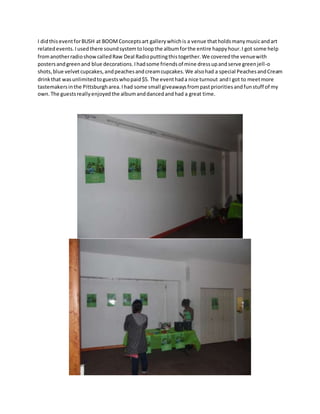 I didthiseventforBUSH at BOOMConceptsart gallerywhichis a venue thatholdsmanymusicandart
relatedevents.Iusedthere soundsystemtoloopthe albumforthe entire happyhour.I got some help
fromanotherradioshowcalledRaw Deal Radioputtingthistogether.We coveredthe venuewith
postersandgreenand blue decorations.Ihadsome friendsof mine dressupandserve greenjell-o
shots,blue velvetcupcakes,andpeachesandcreamcupcakes.We alsohad a special PeachesandCream
drinkthat wasunlimitedtoguestswhopaid$5. The eventhada nice turnout andI got to meetmore
tastemakersinthe Pittsburgharea.Ihad some small giveawaysfrompastprioritiesandfunstuff of my
own.The guestsreallyenjoyedthe albumanddancedandhad a great time.
 