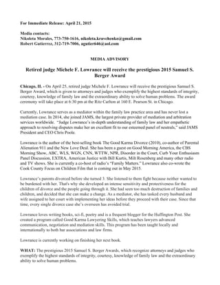 For Immediate Release: April 21, 2015
Media contacts:
Nikoleta Morales, 773-750-1616, ​nikoleta.kravchenko@gmail.com
Robert Gutierrez, 312-719-7006, ​agutier646@aol.com
MEDIA ADVISORY
Retired judge Michele F. Lowrance will receive the prestigious 2015 Samuel S.
Berger Award
Chicago, IL - ​On April 25, retired judge Michele F. Lowrance will receive the prestigious Samuel S.
Berger Award, which is given to attorneys and judges who exemplify the highest standards of integrity,
courtesy, knowledge of family law and the extraordinary ability to solve human problems. The award
ceremony will take place at 6:30 pm at the Ritz Carlton at 160 E. Pearson St. in Chicago.
Currently, Lowrance serves as a mediator within the family law practice area and has never lost a
mediation case. ​In 2014, she joined JAMS, the largest private provider of mediation and arbitration
services worldwide. “Judge Lowrance’s in-depth understanding of family law and her empathetic
approach to resolving disputes make her an excellent fit to our esteemed panel of neutrals,” said JAMS
President and CEO Chris Poole.
Lowrance is the author of the best-selling book The Good Karma Divorce (2010), co-author of Parental
Alienation 911 and the New Love Deal. She has been a guest on Good Morning America, the CBS
Morning Show, ABC, WLS, WGN, CNN, WTTW, NPR, Disorder in the Court, Curb Your Enthusiasm
Panel Discussion, EXTRA, American Justice with Bill Kurtis, Milt Rosenberg and many other radio
and TV shows. She is currently a co-host of radio’s “Family Matters.” Lowrance also co-wrote the
Cook County Focus on Children Film that is coming out in May 2015.
Lowrance’s parents divorced before she turned 3. She listened to them fight because neither wanted to
be burdened with her. That's why she developed an intense sensitivity and protectiveness for the
children of divorce and the people going through it. She had seen too much destruction of families and
children, and decided that she can make a change. As a mediator, she has tasked every husband and
wife assigned to her court with implementing her ideas before they proceed with their case. Since that
time, every single divorce case she’s overseen has avoided trial.
Lowrance loves writing books, sci-fi, poetry and is a frequent blogger for the Huffington Post. She
created a program called Good Karma Lawyering Skills, which teaches lawyers advanced
communication, negotiation and mediation skills. This program has been taught locally and
internationally to both bar associations and law firms.
Lowrance is currently working on finishing her next book.
WHAT:​ The prestigious 2015 Samuel S. Berger Awards, which recognize ​attorneys and judges who
exemplify the highest standards of integrity, courtesy, knowledge of family law and the extraordinary
ability to solve human problems.
 