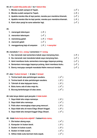 44. di = sudah tiba,sedia ada / ke = belum tiba
1. Mereka sudah sampai di Tapah. ( )
2. Mereka sudah sampai ke Tapah. ( )
3. Apabila mereka tiba di tepi pantai, mereka pun membina khemah. ( )
4. Apabila mereka tiba ke tepi pantai, mereka pun membina khemah. ( )
5. Kami akan pergi ke sana sebentar lagi. ( )
45.
1. menengok televisyen ( )
2. menonton televisyen ( )
3. memotong getah ( ) = lisan
4. menoreh getah ( )
5. menggantung baju di ampaian ( ) = menyidai
46. manakala = 2,3.. orang / sementara = 1 orang
1. Ibu menanak nasi sementara kakak saya menyiang ikan. ( )
2. Ibu menanak nasi manakala kakak saya menyiang ikan. ( )
3. Azmi membaca buku sementara menunggu bapanya pulang. ( )
4. Sementara menunggu bapanya pulang, Azmi membaca buku. ( )
5. Danny menyapu sampah manakala Halim mencuci tandas. ( )
47. atas = bukan tempat / di atas = tempat
1. Terima kasih atas pertolongan saudara. ( )
2. Terima kasih di atas pertolongan saudara. ( )
3. Tahniah di atas kejayaan kamu. ( )
4. Buku kamu ada di atas meja itu. ( )
5. Burung berterbangan di atas awan. ( )
48. kata tanya dalam ayat penyata = tidak boleh
1. Saya tidak tahu siapa namanya. ( )
2. Saya tidak tahu namanya. ( )
3. Polis akan menangkap siapa yang mencuri. ( )
4. Saya tidak tahu di mana Cikgu Shaari tinggal. ( )
5. Saya tidak tahu tempat tinggal Cikgu Shaari. ( )
49. tidak=kata kerja,kata adjektif / bukan=kata nama,
1. Dia bukan abang saya. ( )
2. Komputer ini bukan berat. ( )
3. Soalan ini bukan susah. ( )
4. Soalan ini tidak susah. ( )
5. Gillian tidak suka bermain bola sepak. ( )
 